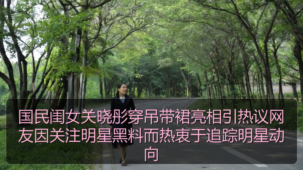 国民闺女关晓彤穿吊带裙亮相引热议网友因关注明星黑料而热衷于追踪明星动向